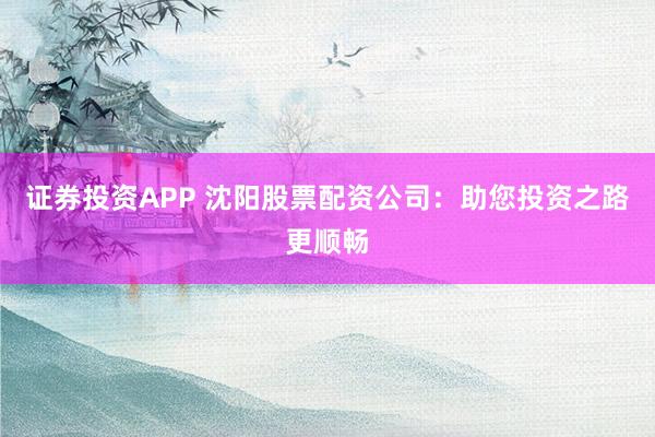 证券投资APP 沈阳股票配资公司：助您投资之路更顺畅