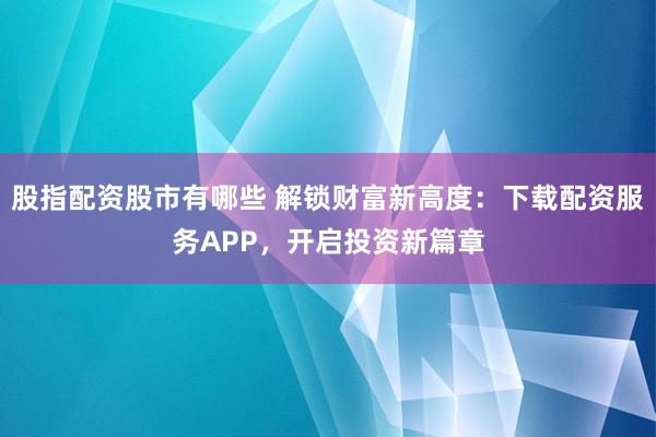 股指配资股市有哪些 解锁财富新高度：下载配资服务APP，开启投资新篇章