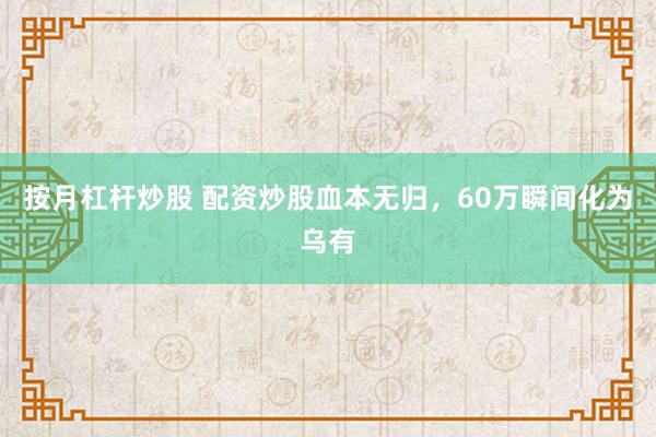 按月杠杆炒股 配资炒股血本无归，60万瞬间化为乌有