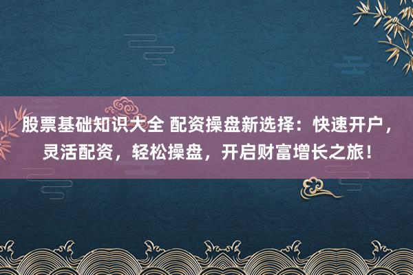 股票基础知识大全 配资操盘新选择：快速开户，灵活配资，轻松操盘，开启财富增长之旅！