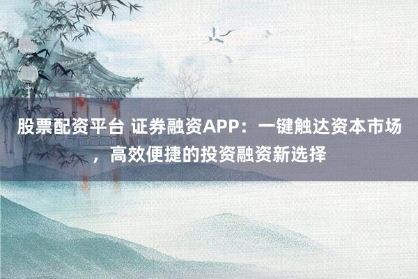 股票配资平台 证券融资APP：一键触达资本市场，高效便捷的投资融资新选择