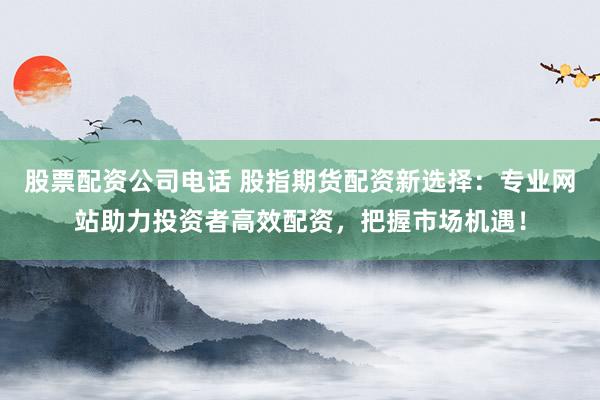 股票配资公司电话 股指期货配资新选择：专业网站助力投资者高效配资，把握市场机遇！