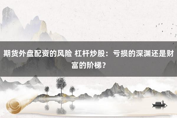 期货外盘配资的风险 杠杆炒股：亏损的深渊还是财富的阶梯？