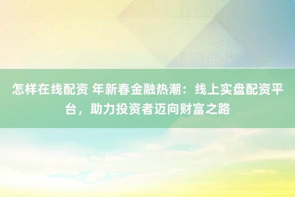 怎样在线配资 年新春金融热潮：线上实盘配资平台，助力投资者迈向财富之路