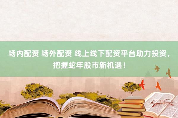 场内配资 场外配资 线上线下配资平台助力投资，把握蛇年股市新机遇！