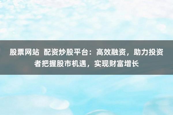 股票网站  配资炒股平台：高效融资，助力投资者把握股市机遇，实现财富增长