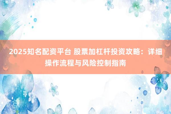 2025知名配资平台 股票加杠杆投资攻略：详细操作流程与风险控制指南