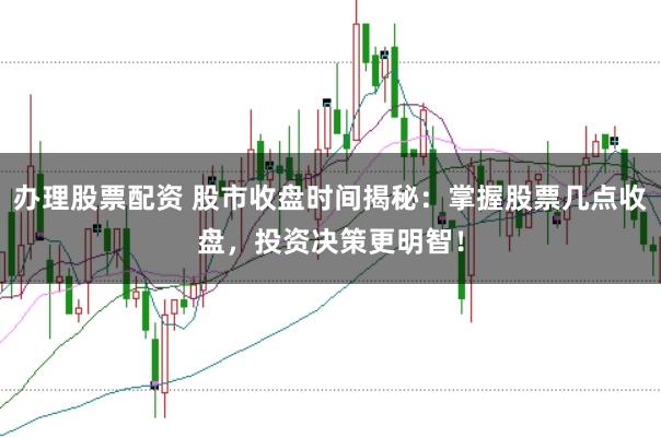办理股票配资 股市收盘时间揭秘：掌握股票几点收盘，投资决策更明智！