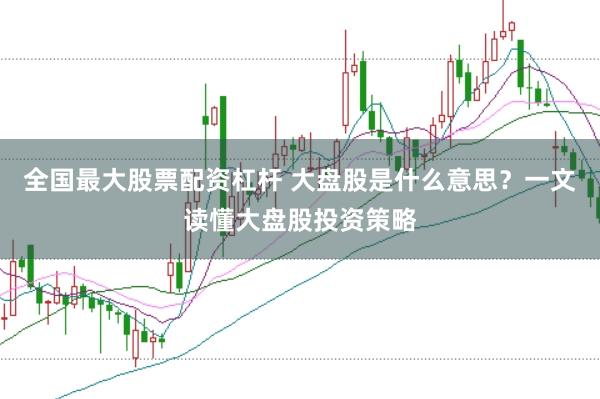 全国最大股票配资杠杆 大盘股是什么意思？一文读懂大盘股投资策略