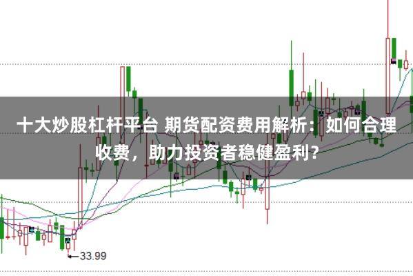 十大炒股杠杆平台 期货配资费用解析：如何合理收费，助力投资者稳健盈利？
