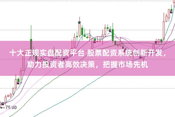 十大正规实盘配资平台 股票配资系统创新开发，助力投资者高效决策，把握市场先机
