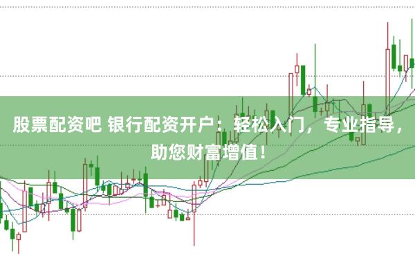 股票配资吧 银行配资开户：轻松入门，专业指导，助您财富增值！