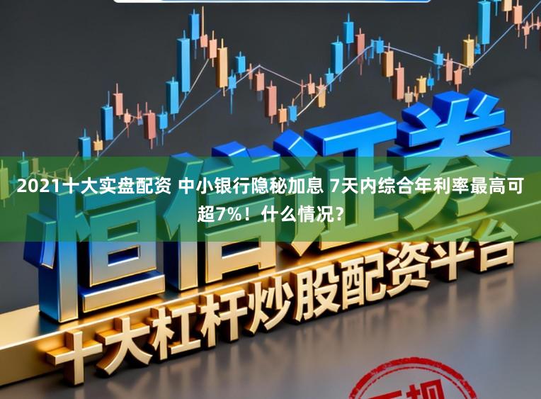 2021十大实盘配资 中小银行隐秘加息 7天内综合年利率最高可超7%！什么情况？