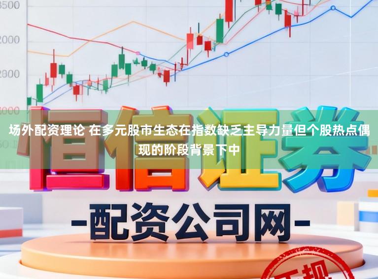 场外配资理论 在多元股市生态在指数缺乏主导力量但个股热点偶现的阶段背景下中