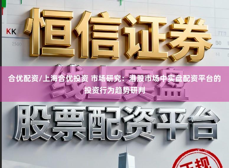 合优配资/上海合优投资 市场研究：港股市场中实盘配资平台的投资行为趋势研判