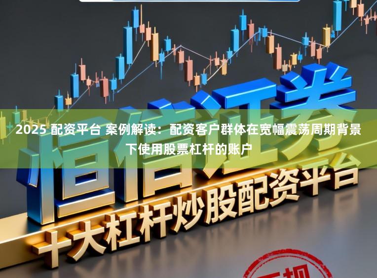 2025 配资平台 案例解读：配资客户群体在宽幅震荡周期背景下使用股票杠杆的账户