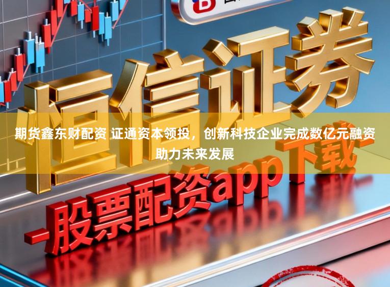 期货鑫东财配资 证通资本领投，创新科技企业完成数亿元融资助力未来发展