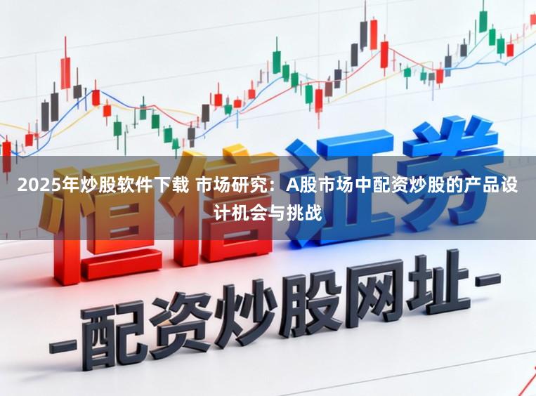 2025年炒股软件下载 市场研究：A股市场中配资炒股的产品设计机会与挑战